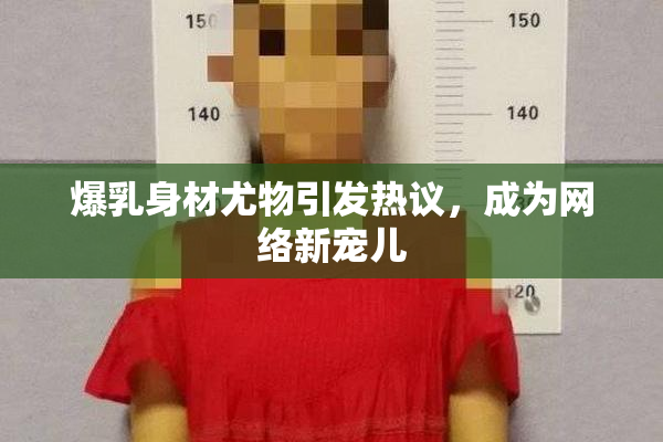 爆乳身材尤物引发热议，成为网络新宠儿