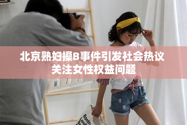 北京熟妇搡B事件引发社会热议 关注女性权益问题