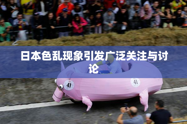 日本色乱现象引发广泛关注与讨论