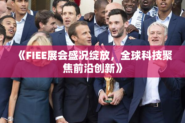 《FIEE展会盛况绽放，全球科技聚焦前沿创新》