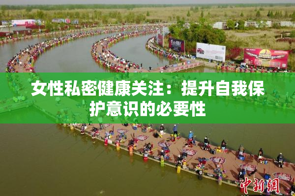 女性私密健康关注：提升自我保护意识的必要性