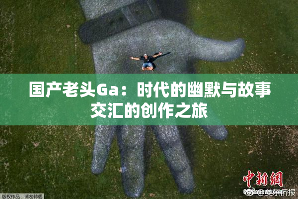 国产老头Ga：时代的幽默与故事交汇的创作之旅