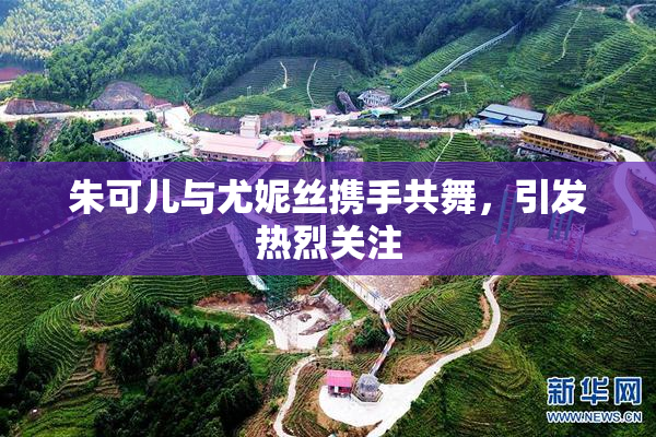 朱可儿与尤妮丝携手共舞，引发热烈关注