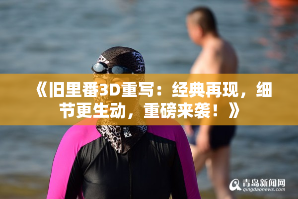 《旧里番3D重写：经典再现，细节更生动，重磅来袭！》