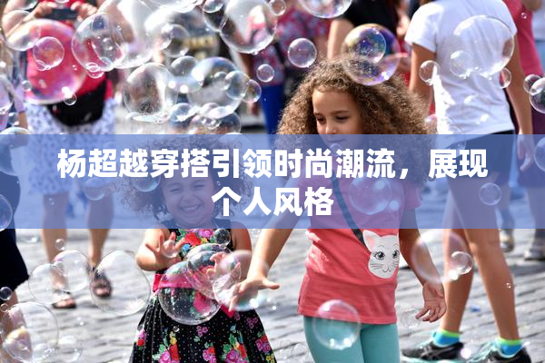杨超越穿搭引领时尚潮流，展现个人风格
