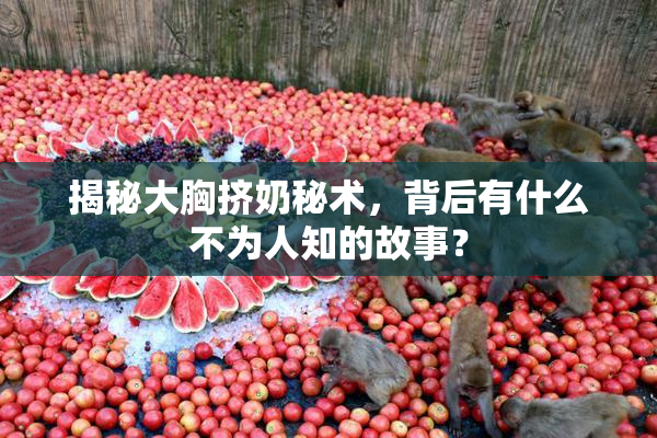 揭秘大胸挤奶秘术，背后有什么不为人知的故事？