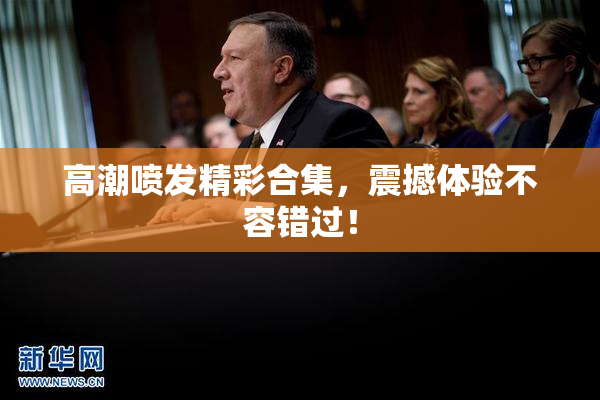 高潮喷发精彩合集，震撼体验不容错过！