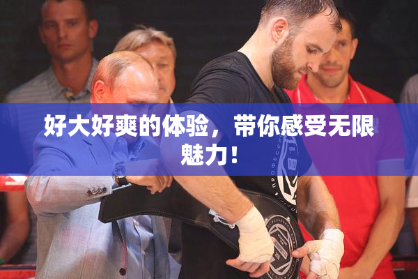 好大好爽的体验，带你感受无限魅力！