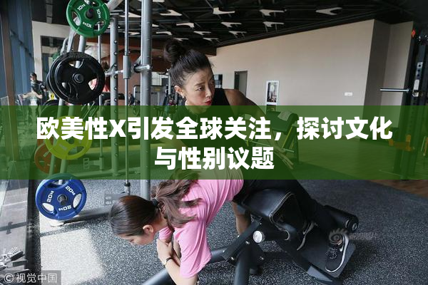欧美性X引发全球关注，探讨文化与性别议题