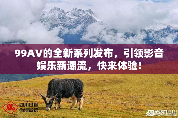 99AV的全新系列发布，引领影音娱乐新潮流，快来体验！
