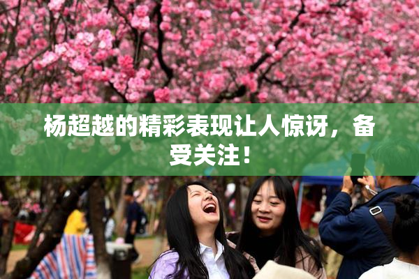 杨超越的精彩表现让人惊讶，备受关注！