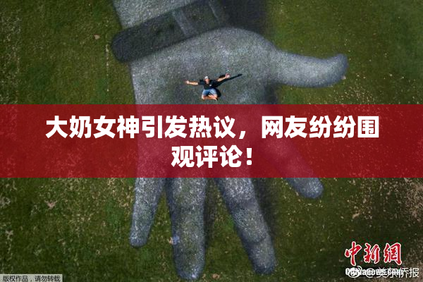 大奶女神引发热议，网友纷纷围观评论！
