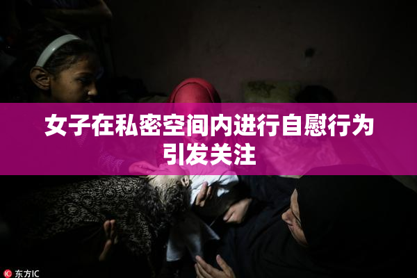 女子在私密空间内进行自慰行为引发关注
