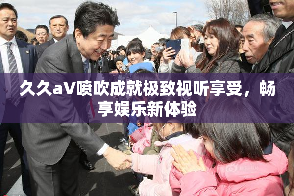 久久aV喷吹成就极致视听享受，畅享娱乐新体验