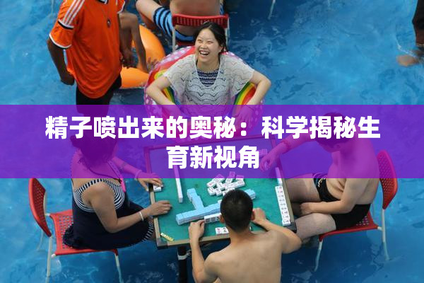 精子喷出来的奥秘：科学揭秘生育新视角