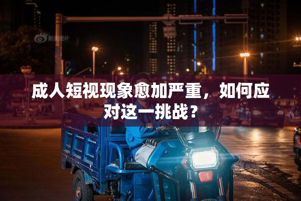 成人短视现象愈加严重，如何应对这一挑战？
