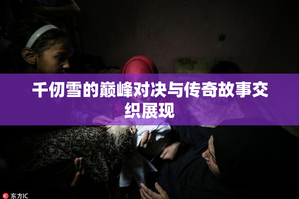 千仞雪的巅峰对决与传奇故事交织展现