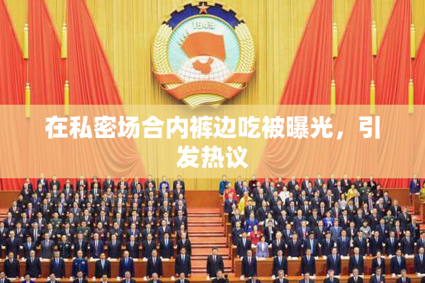 在私密场合内裤边吃被曝光，引发热议
