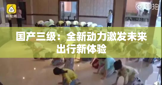 国产三级：全新动力激发未来出行新体验