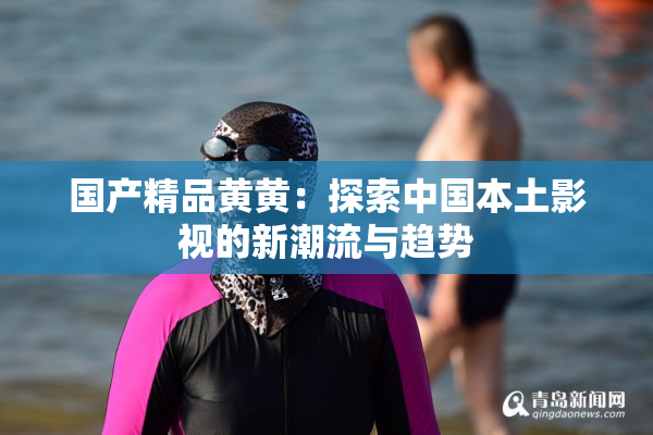 国产精品黄黄：探索中国本土影视的新潮流与趋势