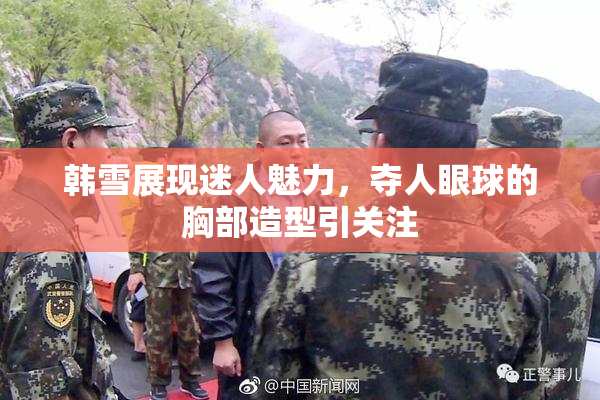 韩雪展现迷人魅力，夺人眼球的胸部造型引关注