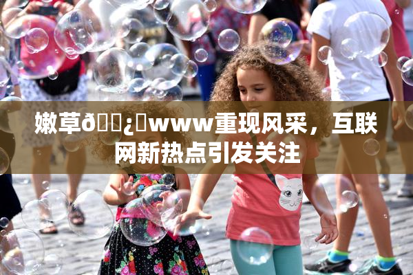 嫩草🌿‌www重现风采，互联网新热点引发关注
