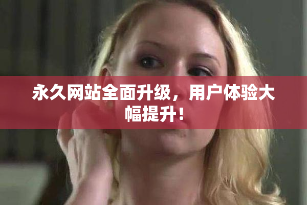 永久网站全面升级，用户体验大幅提升！