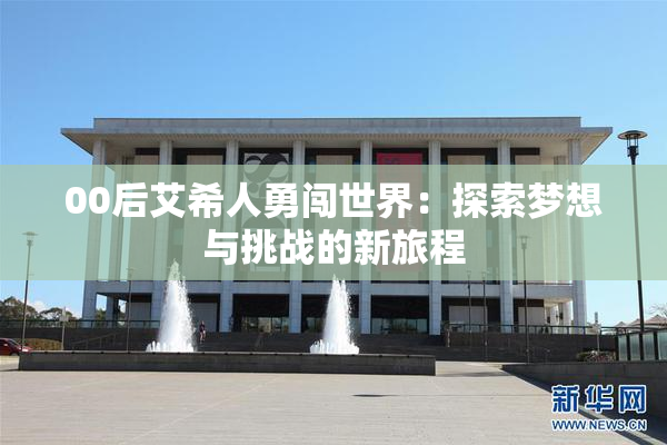 00后艾希人勇闯世界：探索梦想与挑战的新旅程