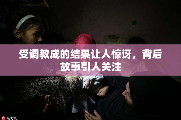 受调教成的结果让人惊讶，背后故事引人关注
