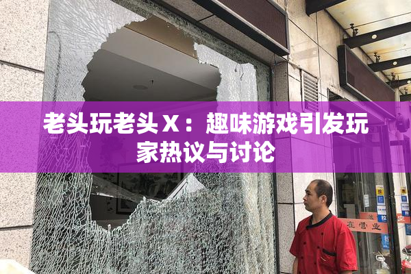 老头玩老头Ⅹ：趣味游戏引发玩家热议与讨论