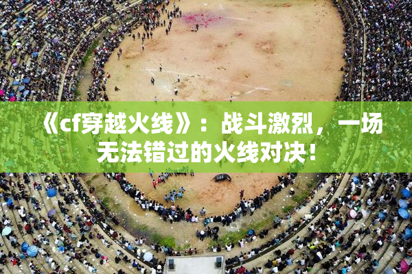 《cf穿越火线》：战斗激烈，一场无法错过的火线对决！