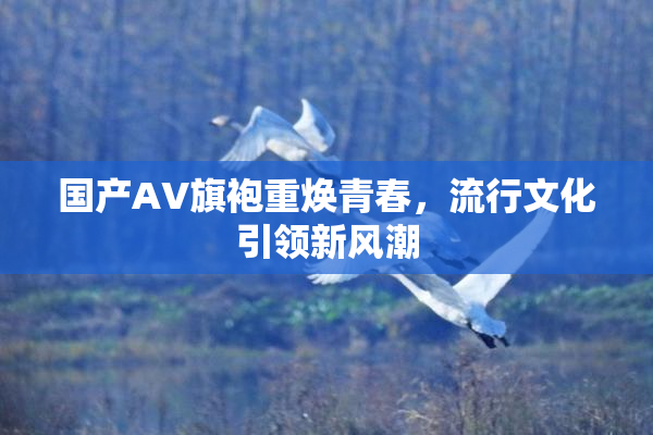 国产AV旗袍重焕青春，流行文化引领新风潮