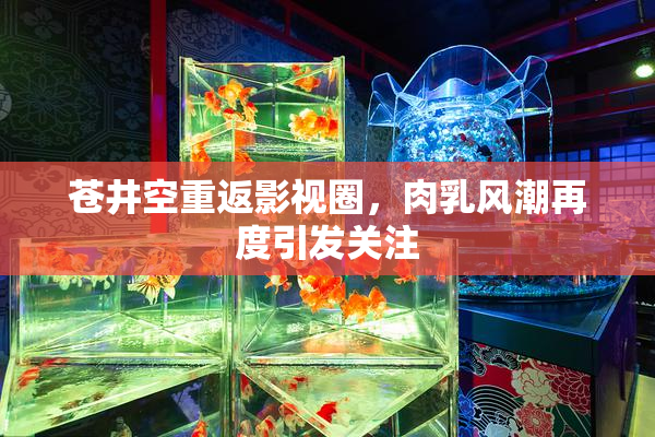 苍井空重返影视圈，肉乳风潮再度引发关注