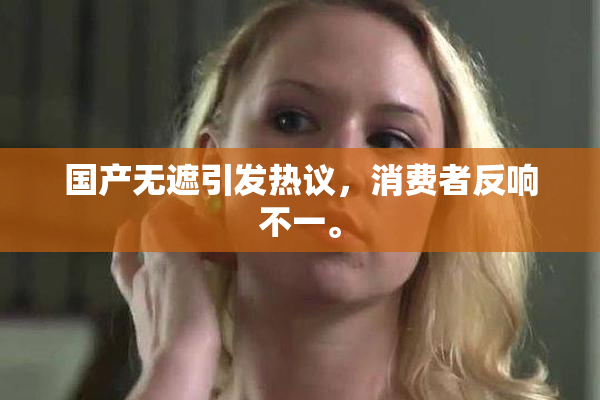 国产无遮引发热议，消费者反响不一。