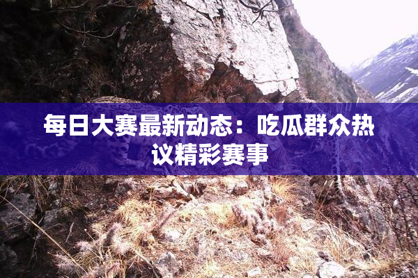 每日大赛最新动态：吃瓜群众热议精彩赛事