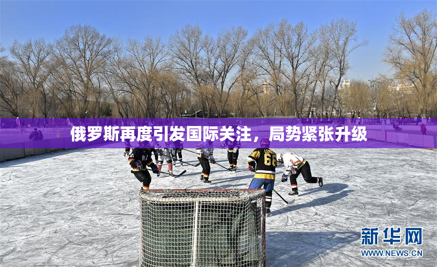 俄罗斯再度引发国际关注，局势紧张升级