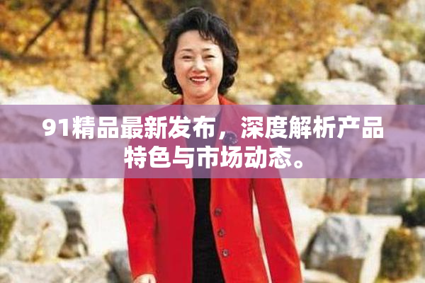 91精品最新发布，深度解析产品特色与市场动态。