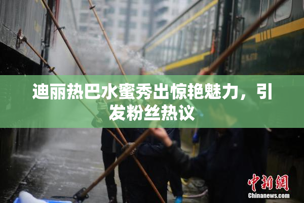 迪丽热巴水蜜秀出惊艳魅力，引发粉丝热议