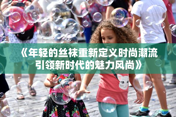 《年轻的丝袜重新定义时尚潮流 引领新时代的魅力风尚》