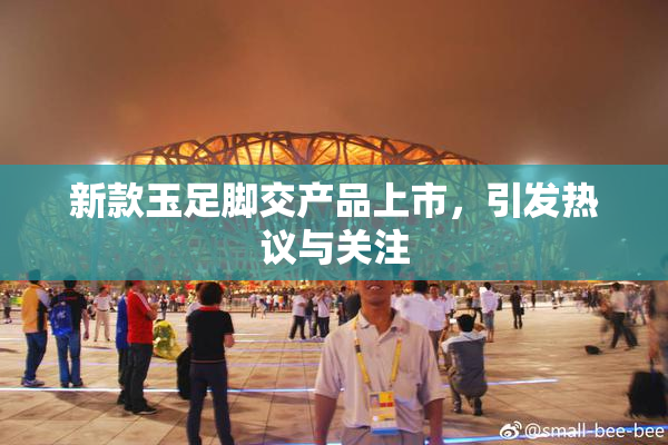 新款玉足脚交产品上市，引发热议与关注