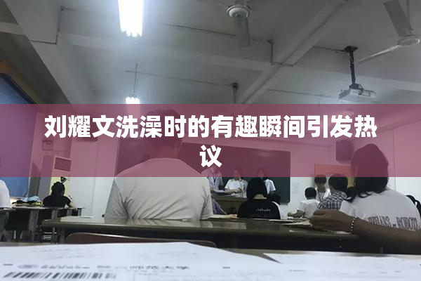 刘耀文洗澡时的有趣瞬间引发热议