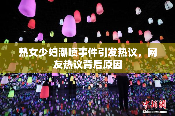 熟女少妇潮喷事件引发热议，网友热议背后原因
