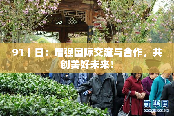 91丨日：增强国际交流与合作，共创美好未来！