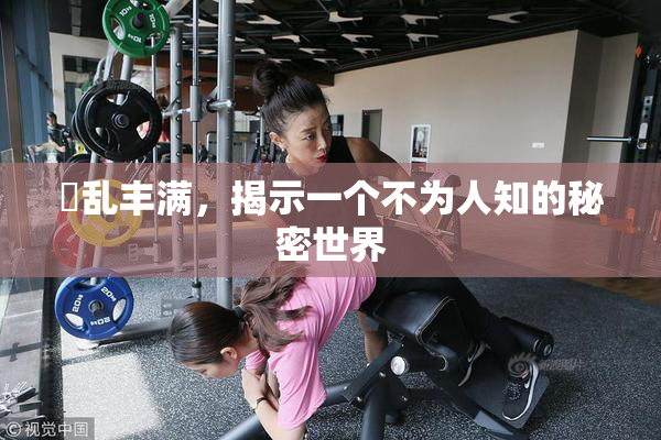婬乱丰满，揭示一个不为人知的秘密世界