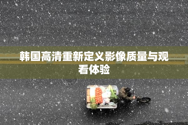 韩国高清重新定义影像质量与观看体验