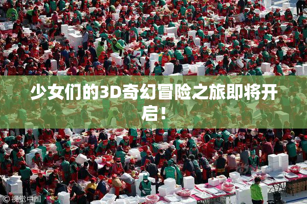 少女们的3D奇幻冒险之旅即将开启！