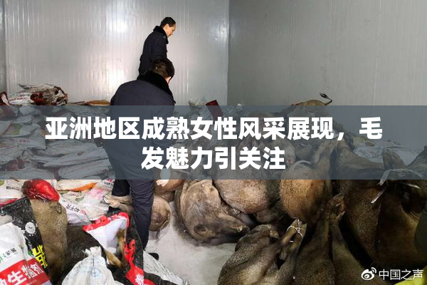 亚洲地区成熟女性风采展现，毛发魅力引关注