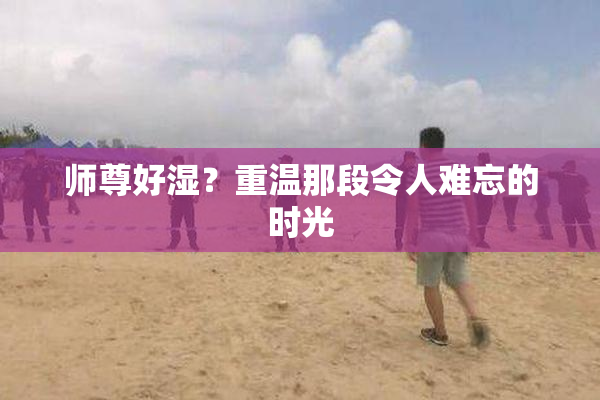 师尊好湿？重温那段令人难忘的时光