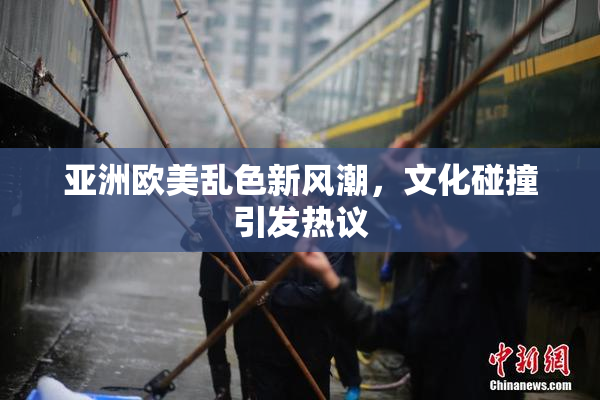 亚洲欧美乱色新风潮，文化碰撞引发热议