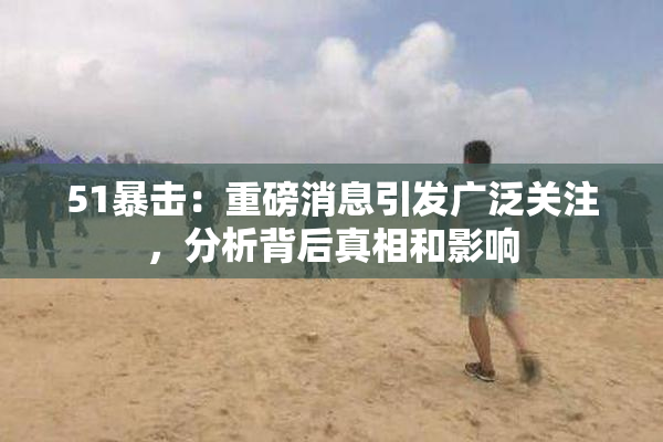 51暴击：重磅消息引发广泛关注，分析背后真相和影响